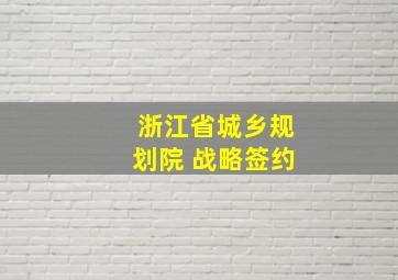 浙江省城乡规划院 战略签约